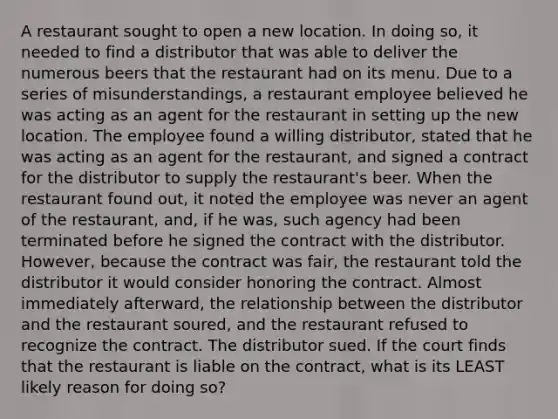 A restaurant sought to open a new location. In doing so, it needed to find a distributor that was able to deliver the numerous beers that the restaurant had on its menu. Due to a series of misunderstandings, a restaurant employee believed he was acting as an agent for the restaurant in setting up the new location. The employee found a willing distributor, stated that he was acting as an agent for the restaurant, and signed a contract for the distributor to supply the restaurant's beer. When the restaurant found out, it noted the employee was never an agent of the restaurant, and, if he was, such agency had been terminated before he signed the contract with the distributor. However, because the contract was fair, the restaurant told the distributor it would consider honoring the contract. Almost immediately afterward, the relationship between the distributor and the restaurant soured, and the restaurant refused to recognize the contract. The distributor sued. If the court finds that the restaurant is liable on the contract, what is its LEAST likely reason for doing so?