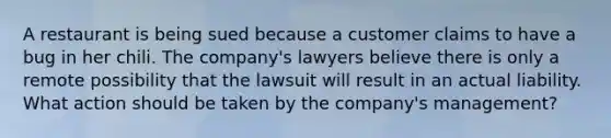 A restaurant is being sued because a customer claims to have a bug in her chili. The company's lawyers believe there is only a remote possibility that the lawsuit will result in an actual liability. What action should be taken by the company's management?