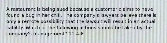 A restaurant is being sued because a customer claims to have found a bug in her chili. The​ company's lawyers believe there is only a remote possibility that the lawsuit will result in an actual liability. Which of the following actions should be taken by the​ company's management? 11.4-8