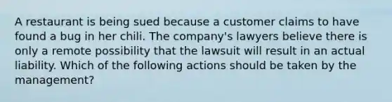 A restaurant is being sued because a customer claims to have found a bug in her chili. The company's lawyers believe there is only a remote possibility that the lawsuit will result in an actual liability. Which of the following actions should be taken by the management?