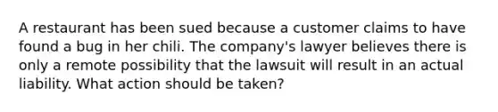 A restaurant has been sued because a customer claims to have found a bug in her chili. The company's lawyer believes there is only a remote possibility that the lawsuit will result in an actual liability. What action should be taken?