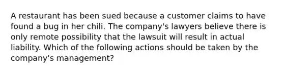 A restaurant has been sued because a customer claims to have found a bug in her chili. The company's lawyers believe there is only remote possibility that the lawsuit will result in actual liability. Which of the following actions should be taken by the company's management?