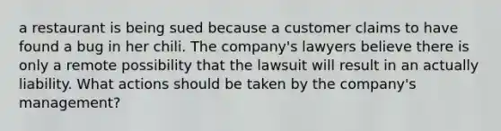 a restaurant is being sued because a customer claims to have found a bug in her chili. The company's lawyers believe there is only a remote possibility that the lawsuit will result in an actually liability. What actions should be taken by the company's management?