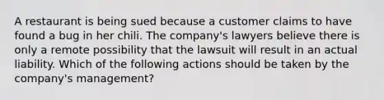 A restaurant is being sued because a customer claims to have found a bug in her chili. The company's lawyers believe there is only a remote possibility that the lawsuit will result in an actual liability. Which of the following actions should be taken by the company's management?