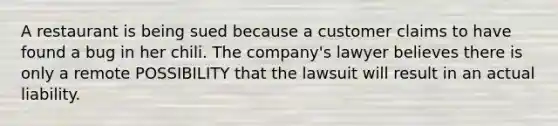 A restaurant is being sued because a customer claims to have found a bug in her chili. The company's lawyer believes there is only a remote POSSIBILITY that the lawsuit will result in an actual liability.