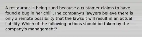 A restaurant is being sued because a customer claims to have found a bug in her chili .The company's lawyers believe there is only a remote possibility that the lawsuit will result in an actual liability. Which of the following actions should be taken by the company's management?