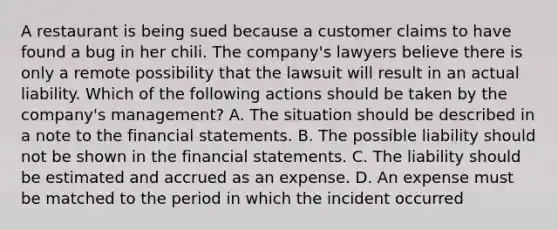 A restaurant is being sued because a customer claims to have found a bug in her chili. The​ company's lawyers believe there is only a remote possibility that the lawsuit will result in an actual liability. Which of the following actions should be taken by the​ company's management? A. The situation should be described in a note to the financial statements. B. The possible liability should not be shown in the financial statements. C. The liability should be estimated and accrued as an expense. D. An expense must be matched to the period in which the incident occurred