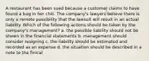 A restaurant has been sued because a customer claims to have found a bug in her chili. The company's lawyers believe there is only a remote possibility that the lawsuit will result in an actual liability. Which of the following actions should be taken by the company's management? a. the possible liability should not be shown in the financial statements b. management should consider resigning c. the liability should be estimated and recorded as an expense d. the situation should be described in a note to the finical