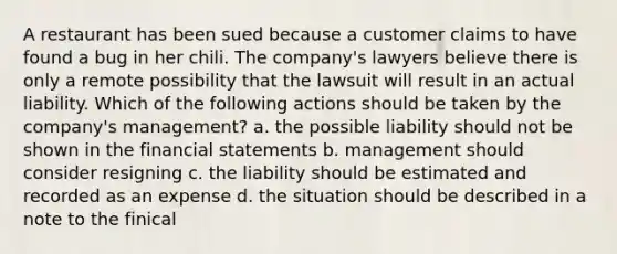 A restaurant has been sued because a customer claims to have found a bug in her chili. The company's lawyers believe there is only a remote possibility that the lawsuit will result in an actual liability. Which of the following actions should be taken by the company's management? a. the possible liability should not be shown in the financial statements b. management should consider resigning c. the liability should be estimated and recorded as an expense d. the situation should be described in a note to the finical