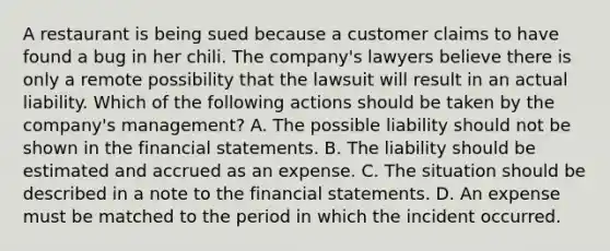 A restaurant is being sued because a customer claims to have found a bug in her chili. The​ company's lawyers believe there is only a remote possibility that the lawsuit will result in an actual liability. Which of the following actions should be taken by the​ company's management? A. The possible liability should not be shown in the financial statements. B. The liability should be estimated and accrued as an expense. C. The situation should be described in a note to the financial statements. D. An expense must be matched to the period in which the incident occurred.