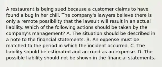 A restaurant is being sued because a customer claims to have found a bug in her chili. The company's lawyers believe there is only a remote possibility that the lawsuit will result in an actual liability. Which of the following actions should be taken by the company's management? A. The situation should be described in a note to the financial statements. B. An expense must be matched to the period in which the incident occurred. C. The liability should be estimated and accrued as an expense. D. The possible liability should not be shown in the financial statements.