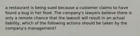 a restaurant is being sued because a customer claims to have found a bug in her food. The company's lawyers believe there is only a remote chance that the lawsuit will result in an actual liability, which of the following actions should be taken by the company's management?