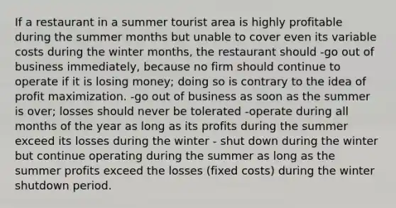 If a restaurant in a summer tourist area is highly profitable during the summer months but unable to cover even its variable costs during the winter months, the restaurant should -go out of business immediately, because no firm should continue to operate if it is losing money; doing so is contrary to the idea of profit maximization. -go out of business as soon as the summer is over; losses should never be tolerated -operate during all months of the year as long as its profits during the summer exceed its losses during the winter - shut down during the winter but continue operating during the summer as long as the summer profits exceed the losses (fixed costs) during the winter shutdown period.