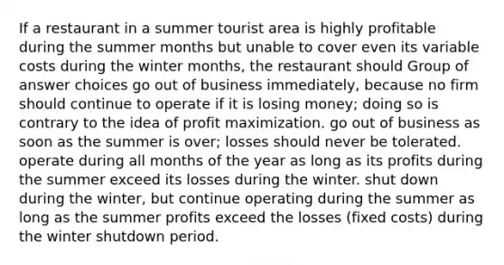 If a restaurant in a summer tourist area is highly profitable during the summer months but unable to cover even its variable costs during the winter months, the restaurant should Group of answer choices go out of business immediately, because no firm should continue to operate if it is losing money; doing so is contrary to the idea of profit maximization. go out of business as soon as the summer is over; losses should never be tolerated. operate during all months of the year as long as its profits during the summer exceed its losses during the winter. shut down during the winter, but continue operating during the summer as long as the summer profits exceed the losses (fixed costs) during the winter shutdown period.