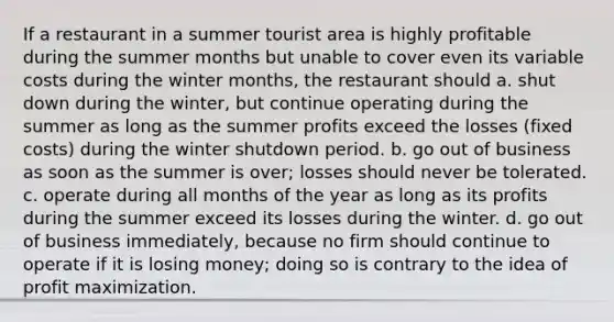 If a restaurant in a summer tourist area is highly profitable during the summer months but unable to cover even its variable costs during the winter months, the restaurant should a. shut down during the winter, but continue operating during the summer as long as the summer profits exceed the losses (fixed costs) during the winter shutdown period. b. go out of business as soon as the summer is over; losses should never be tolerated. c. operate during all <a href='https://www.questionai.com/knowledge/k6uMIXnU6l-months-of-the-year' class='anchor-knowledge'>months of the year</a> as long as its profits during the summer exceed its losses during the winter. d. go out of business immediately, because no firm should continue to operate if it is losing money; doing so is contrary to the idea of <a href='https://www.questionai.com/knowledge/kI8oyZMVJk-profit-maximization' class='anchor-knowledge'>profit maximization</a>.