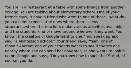 You are in a restaurant at a table with some friends from another college. You are talking about elementary school. One of your friends says, "I have a friend who went to one of those...what-do-you-call-'em schools...the ones where there is less structure...where the teachers make various activities available and the students kind of move around wherever they want. You know...the creators of Google went to one." You speak up and say, "a Montessori school?" Your friend says, "Yeah, one of those." Another one of your friends wants to see if there's one nearby where she can send her daughter, so she wants to look it up on Google and says, "Do you know how to spell that?" And, of course, you do.