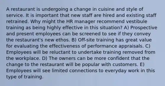 A restaurant is undergoing a change in cuisine and style of service. It is important that new staff are hired and existing staff retrained. Why might the HR manager recommend vestibule training as being highly effective in this situation? A) Prospective and present employees can be screened to see if they convey the restaurant's new ethos. B) Off-site training has great value for evaluating the effectiveness of performance appraisals. C) Employees will be reluctant to undertake training removed from the workplace. D) The owners can be more confident that the change to the restaurant will be popular with customers. E) Employees will see limited connections to everyday work in this type of training.