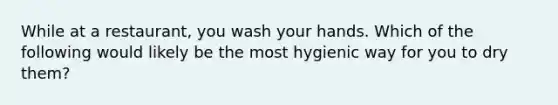 While at a restaurant, you wash your hands. Which of the following would likely be the most hygienic way for you to dry them?