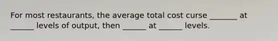 For most restaurants, the average total cost curse _______ at ______ levels of output, then ______ at ______ levels.