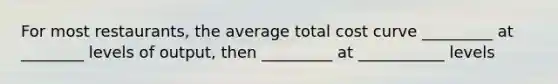 For most restaurants, the average total cost curve _________ at ________ levels of output, then _________ at ___________ levels