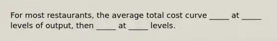 For most restaurants, the average total cost curve _____ at _____ levels of output, then _____ at _____ levels.