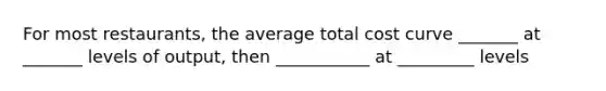 For most restaurants, the average total cost curve _______ at _______ levels of output, then ___________ at _________ levels