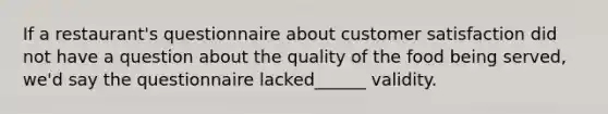 If a restaurant's questionnaire about customer satisfaction did not have a question about the quality of the food being served, we'd say the questionnaire lacked______ validity.