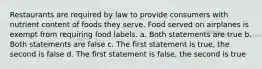 Restaurants are required by law to provide consumers with nutrient content of foods they serve. Food served on airplanes is exempt from requiring food labels. a. Both statements are true b. Both statements are false c. The first statement is true, the second is false d. The first statement is false, the second is true