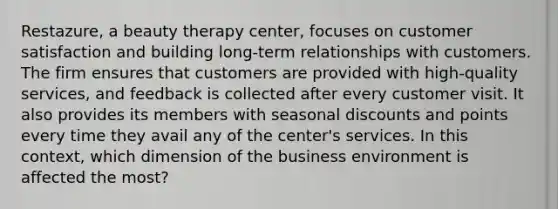 Restazure, a beauty therapy center, focuses on customer satisfaction and building long-term relationships with customers. The firm ensures that customers are provided with high-quality services, and feedback is collected after every customer visit. It also provides its members with seasonal discounts and points every time they avail any of the center's services. In this context, which dimension of the business environment is affected the most?