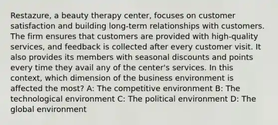 Restazure, a beauty therapy center, focuses on customer satisfaction and building long-term relationships with customers. The firm ensures that customers are provided with high-quality services, and feedback is collected after every customer visit. It also provides its members with seasonal discounts and points every time they avail any of the center's services. In this context, which dimension of the business environment is affected the most? A: The competitive environment B: The technological environment C: The political environment D: The global environment