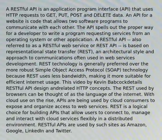 A RESTful API is an application program interface (API) that uses HTTP requests to GET, PUT, POST and DELETE data. An API for a website is code that allows two software programs to communicate with each other. The API spells out the proper way for a developer to write a program requesting services from an operating system or other application. A RESTful API -- also referred to as a RESTful web service or REST API -- is based on representational state transfer (REST), an architectural style and approach to communications often used in web services development. REST technology is generally preferred over the more robust Simple Object Access Protocol (SOAP) technology because REST uses less bandwidth, making it more suitable for efficient internet usage. This video by Kevin Babcockdetails RESTful API design andrelated HTTP concepts. The REST used by browsers can be thought of as the language of the internet. With cloud use on the rise, APIs are being used by cloud consumers to expose and organize access to web services. REST is a logical choice for building APIs that allow users to connect to, manage and interact with cloud services flexibly in a distributed environment. RESTful APIs are used by such sites as Amazon, Google, LinkedIn and Twitter.