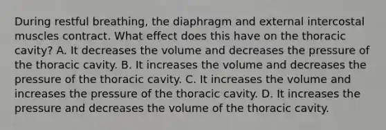 During restful breathing, the diaphragm and external intercostal muscles contract. What effect does this have on the thoracic cavity? A. It decreases the volume and decreases the pressure of the thoracic cavity. B. It increases the volume and decreases the pressure of the thoracic cavity. C. It increases the volume and increases the pressure of the thoracic cavity. D. It increases the pressure and decreases the volume of the thoracic cavity.