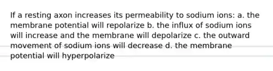 If a resting axon increases its permeability to sodium ions: a. the membrane potential will repolarize b. the influx of sodium ions will increase and the membrane will depolarize c. the outward movement of sodium ions will decrease d. the membrane potential will hyperpolarize