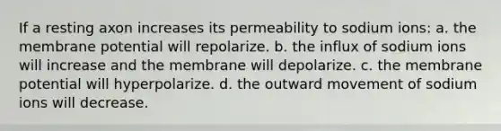 If a resting axon increases its permeability to sodium ions: a. the membrane potential will repolarize. b. the influx of sodium ions will increase and the membrane will depolarize. c. the membrane potential will hyperpolarize. d. the outward movement of sodium ions will decrease.