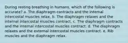 During resting breathing in humans, which of the following is accurate? a. The diaphragm contracts and the internal intercostal muscles relax. b. The diaphragm relaxes and the internal intercostal muscles contract. c. The diaphragm contracts and the internal intercostal muscles contract. d. The diaphragm relaxes and the external intercostal muscles contract. e. Rib muscles and the diaphragm relax.