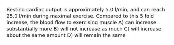 Resting cardiac output is approximately 5.0 l/min, and can reach 25.0 l/min during maximal exercise. Compared to this 5 fold increase, the blood flow to exercising muscle A) can increase substantially more B) will not increase as much C) will increase about the same amount D) will remain the same