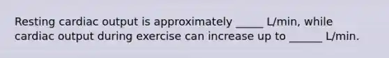 Resting cardiac output is approximately _____ L/min, while cardiac output during exercise can increase up to ______ L/min.