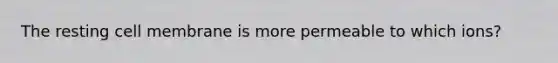 The resting cell membrane is more permeable to which ions?