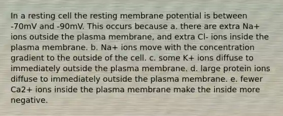 In a resting cell the resting membrane potential is between -70mV and -90mV. This occurs because a. there are extra Na+ ions outside the plasma membrane, and extra Cl- ions inside the plasma membrane. b. Na+ ions move with the concentration gradient to the outside of the cell. c. some K+ ions diffuse to immediately outside the plasma membrane. d. large protein ions diffuse to immediately outside the plasma membrane. e. fewer Ca2+ ions inside the plasma membrane make the inside more negative.