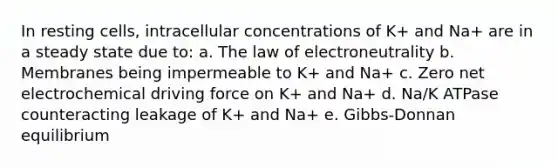 In resting cells, intracellular concentrations of K+ and Na+ are in a steady state due to: a. The law of electroneutrality b. Membranes being impermeable to K+ and Na+ c. Zero net electrochemical driving force on K+ and Na+ d. Na/K ATPase counteracting leakage of K+ and Na+ e. Gibbs-Donnan equilibrium