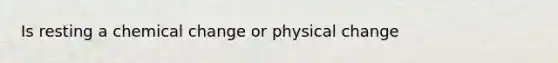 Is resting a chemical change or physical change