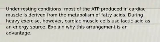 Under resting conditions, most of the ATP produced in cardiac muscle is derived from the metabolism of fatty acids. During heavy exercise, however, cardiac muscle cells use lactic acid as an energy source. Explain why this arrangement is an advantage.