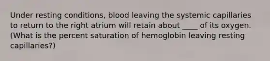 Under resting conditions, blood leaving the systemic capillaries to return to the right atrium will retain about ____ of its oxygen. (What is the percent saturation of hemoglobin leaving resting capillaries?)