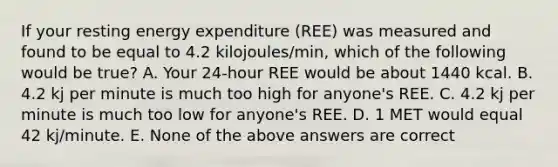 If your resting energy expenditure (REE) was measured and found to be equal to 4.2 kilojoules/min, which of the following would be true? A. Your 24-hour REE would be about 1440 kcal. B. 4.2 kj per minute is much too high for anyone's REE. C. 4.2 kj per minute is much too low for anyone's REE. D. 1 MET would equal 42 kj/minute. E. None of the above answers are correct