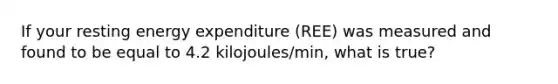 If your resting energy expenditure (REE) was measured and found to be equal to 4.2 kilojoules/min, what is true?