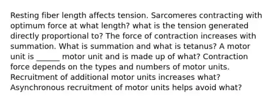 Resting fiber length affects tension. Sarcomeres contracting with optimum force at what length? what is the tension generated directly proportional to? The force of contraction increases with summation. What is summation and what is tetanus? A motor unit is ______ motor unit and is made up of what? Contraction force depends on the types and numbers of motor units. Recruitment of additional motor units increases what? Asynchronous recruitment of motor units helps avoid what?