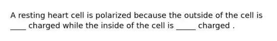 A resting heart cell is polarized because the outside of the cell is ____ charged while the inside of the cell is _____ charged .
