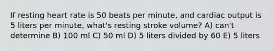 If resting heart rate is 50 beats per minute, and cardiac output is 5 liters per minute, what's resting stroke volume? A) can't determine B) 100 ml C) 50 ml D) 5 liters divided by 60 E) 5 liters