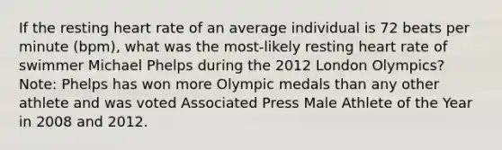 If the resting heart rate of an average individual is 72 beats per minute (bpm), what was the most-likely resting heart rate of swimmer Michael Phelps during the 2012 London Olympics? Note: Phelps has won more Olympic medals than any other athlete and was voted Associated Press Male Athlete of the Year in 2008 and 2012.