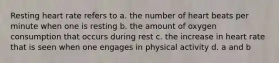 Resting heart rate refers to a. the number of heart beats per minute when one is resting b. the amount of oxygen consumption that occurs during rest c. the increase in heart rate that is seen when one engages in physical activity d. a and b